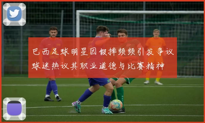 巴西足球明星因假摔频频引发争议球迷热议其职业道德与比赛精神