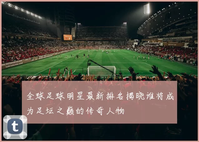 全球足球明星最新排名揭晓谁将成为足坛之巅的传奇人物