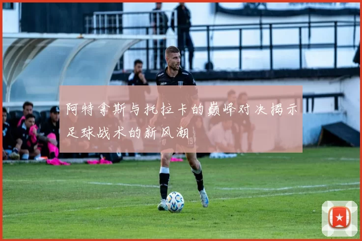 阿特拿斯与托拉卡的巅峰对决揭示足球战术的新风潮