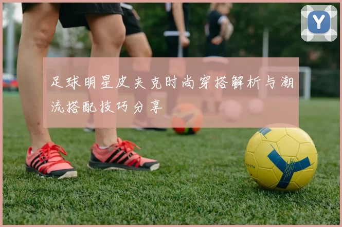 足球明星皮夹克时尚穿搭解析与潮流搭配技巧分享