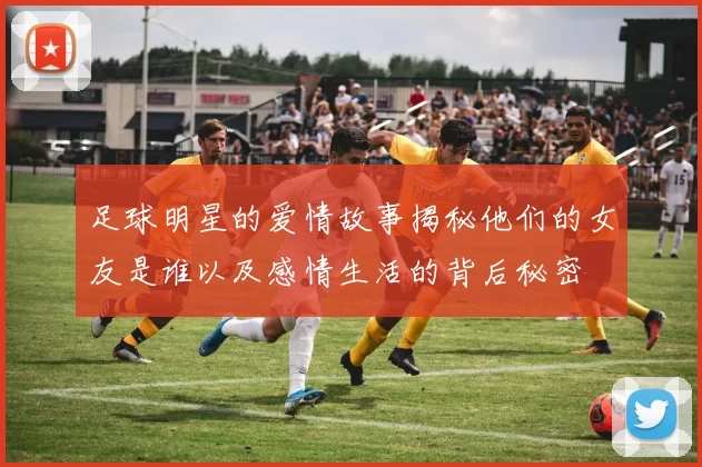 足球明星的爱情故事揭秘他们的女友是谁以及感情生活的背后秘密
