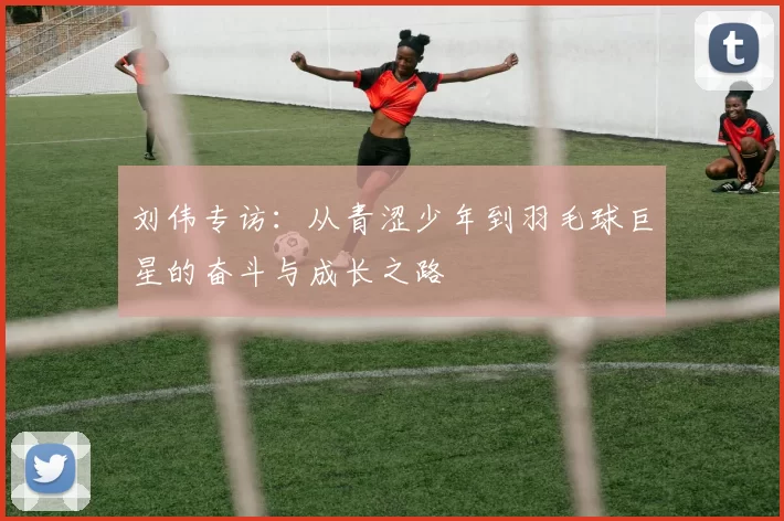 刘伟专访：从青涩少年到羽毛球巨星的奋斗与成长之路