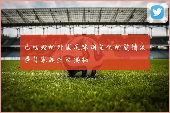 已结婚的外国足球明星们的爱情故事与家庭生活揭秘