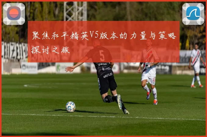 聚焦和平精英V5版本的力量与策略探讨之旅