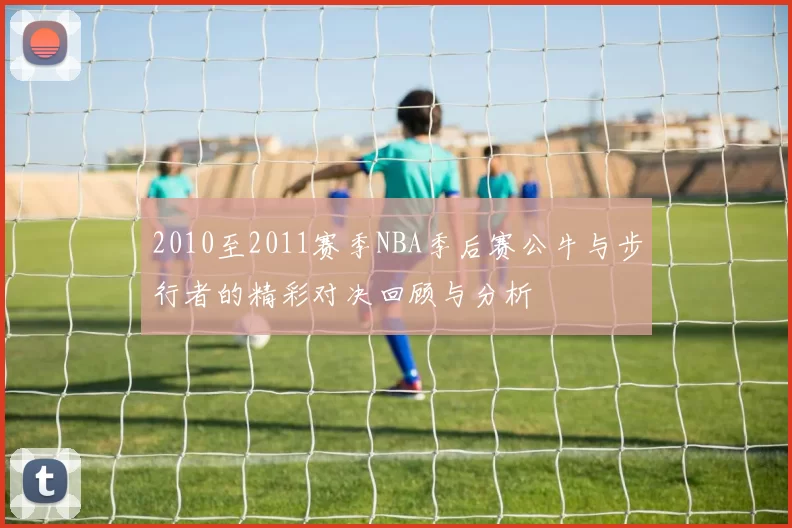 2010至2011赛季NBA季后赛公牛与步行者的精彩对决回顾与分析