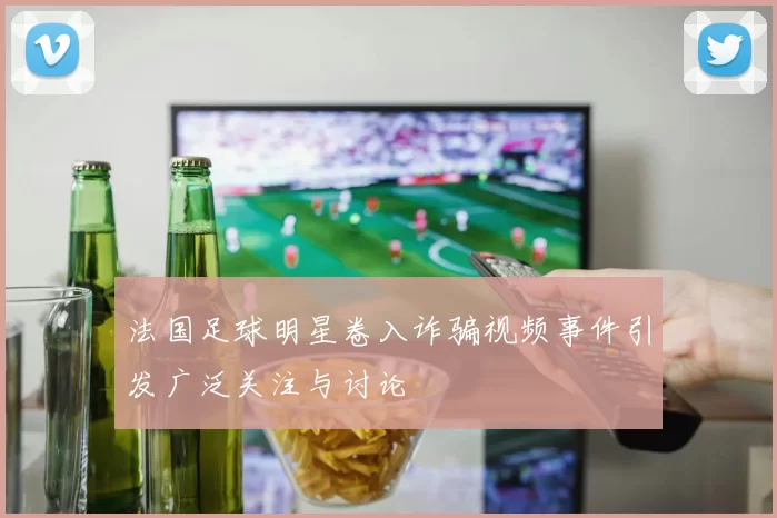 法国足球明星卷入诈骗视频事件引发广泛关注与讨论