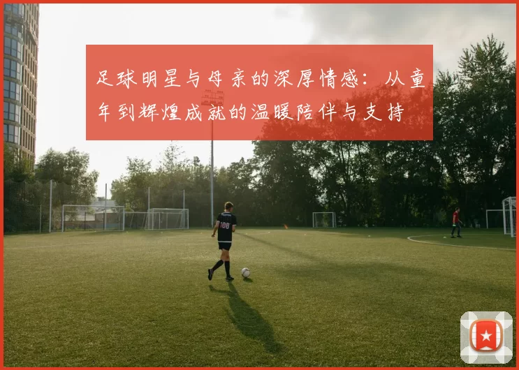 足球明星与母亲的深厚情感：从童年到辉煌成就的温暖陪伴与支持