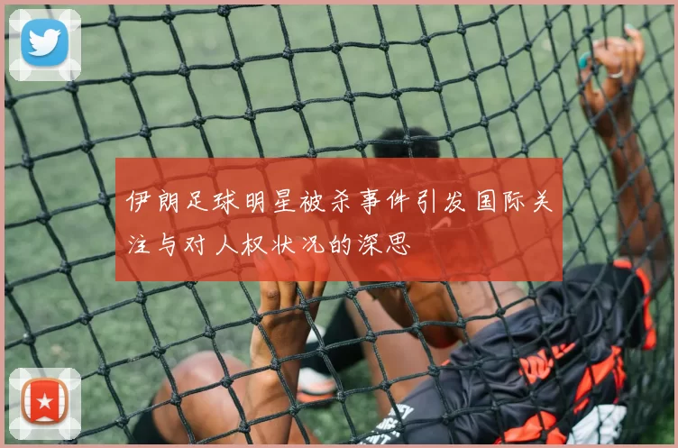 伊朗足球明星被杀事件引发国际关注与对人权状况的深思