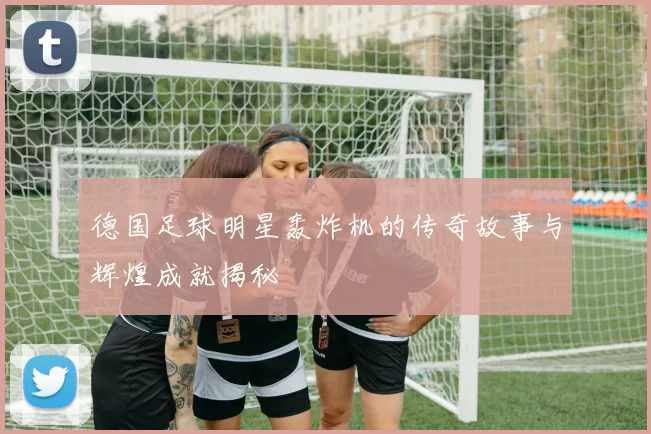 德国足球明星轰炸机的传奇故事与辉煌成就揭秘