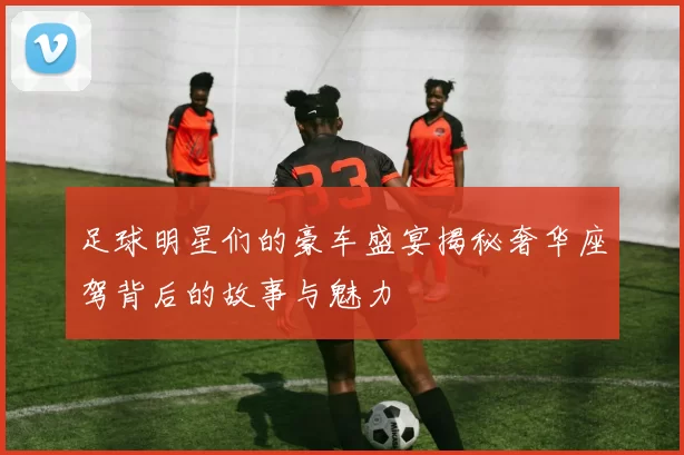 足球明星们的豪车盛宴揭秘奢华座驾背后的故事与魅力