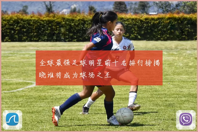 全球最强足球明星前十名排行榜揭晓谁将成为球场之王