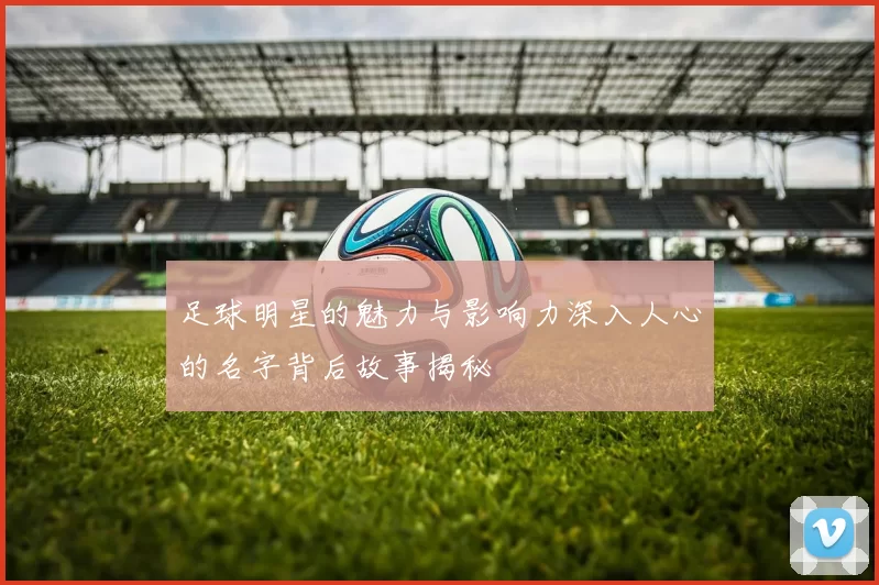 足球明星的魅力与影响力深入人心的名字背后故事揭秘