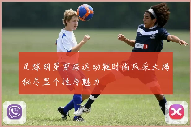 足球明星穿搭运动鞋时尚风采大揭秘尽显个性与魅力
