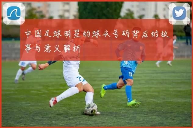 中国足球明星的球衣号码背后的故事与意义解析