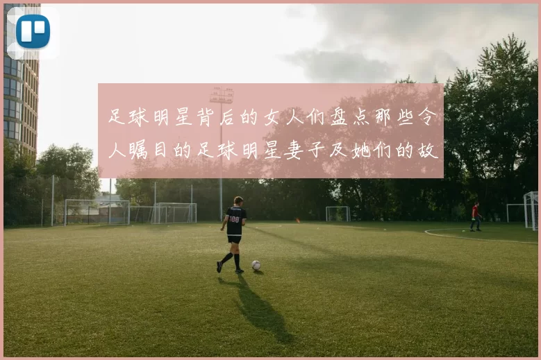 足球明星背后的女人们盘点那些令人瞩目的足球明星妻子及她们的故事