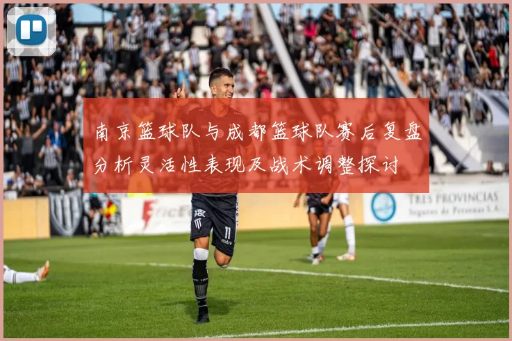 南京篮球队与成都篮球队赛后复盘分析灵活性表现及战术调整探讨