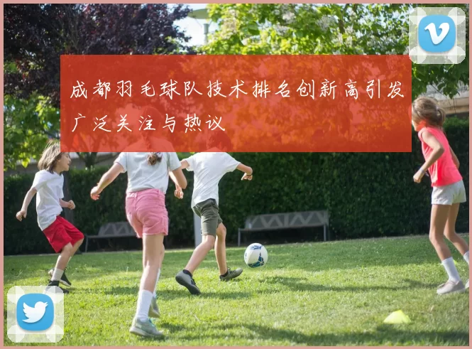 成都羽毛球队技术排名创新高引发广泛关注与热议