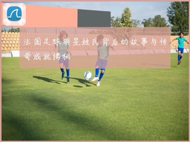 法国足球明星姓氏背后的故事与传奇成就揭秘