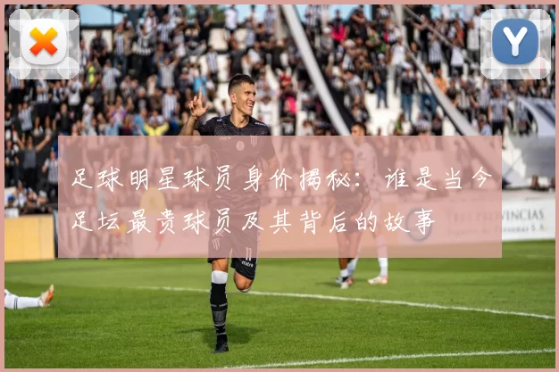 足球明星球员身价揭秘：谁是当今足坛最贵球员及其背后的故事