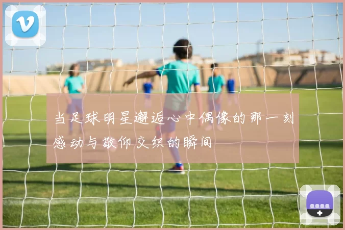 当足球明星邂逅心中偶像的那一刻感动与敬仰交织的瞬间