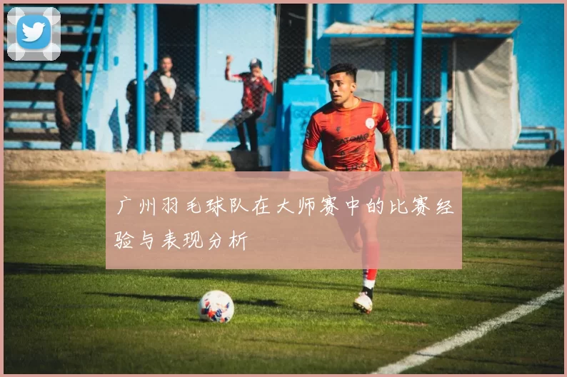 广州羽毛球队在大师赛中的比赛经验与表现分析