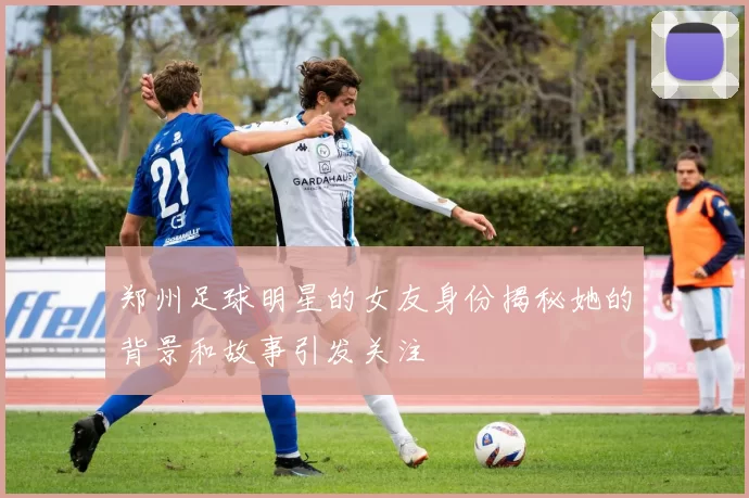 郑州足球明星的女友身份揭秘她的背景和故事引发关注