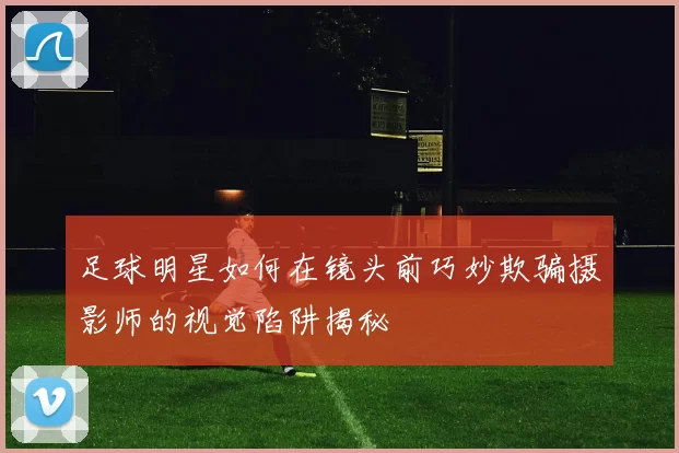足球明星如何在镜头前巧妙欺骗摄影师的视觉陷阱揭秘