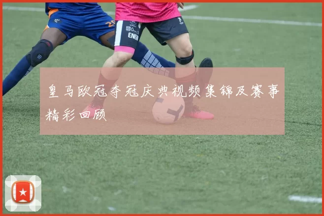 皇马欧冠夺冠庆典视频集锦及赛事精彩回顾