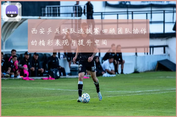 西安乒乓球队选拔赛回顾团队协作的精彩表现与提升空间