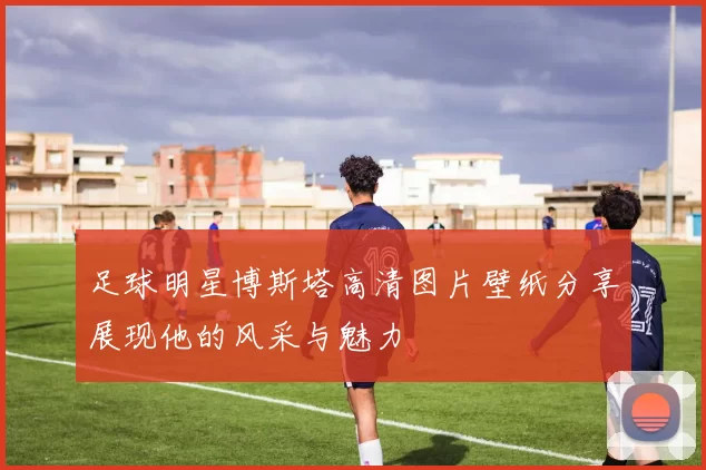 足球明星博斯塔高清图片壁纸分享展现他的风采与魅力