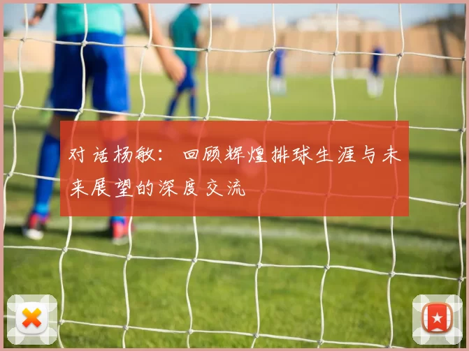 对话杨敏：回顾辉煌排球生涯与未来展望的深度交流
