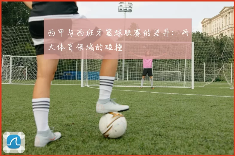 西甲与西班牙篮球联赛的差异：两大体育领域的碰撞