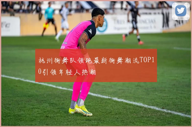 杭州街舞队领跑最新街舞潮流TOP10引领年轻人热潮