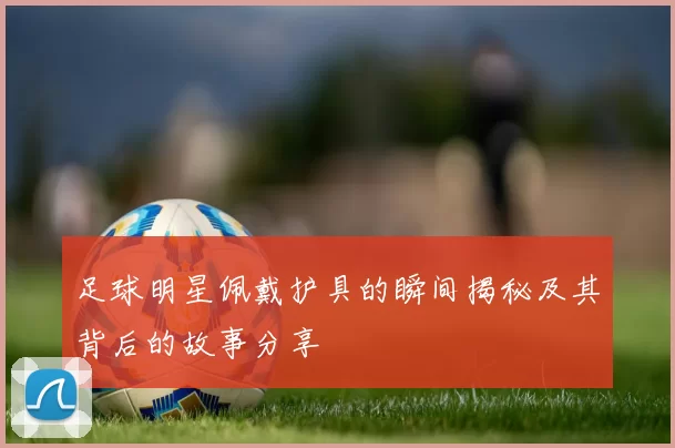 足球明星佩戴护具的瞬间揭秘及其背后的故事分享