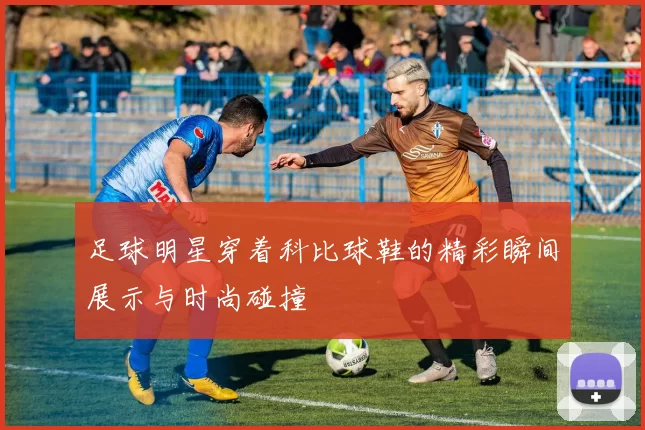 足球明星穿着科比球鞋的精彩瞬间展示与时尚碰撞