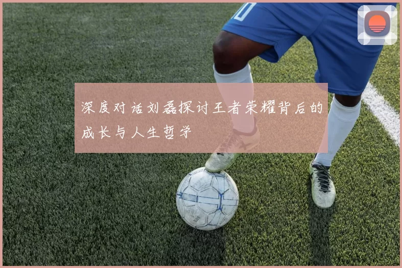 深度对话刘磊探讨王者荣耀背后的成长与人生哲学