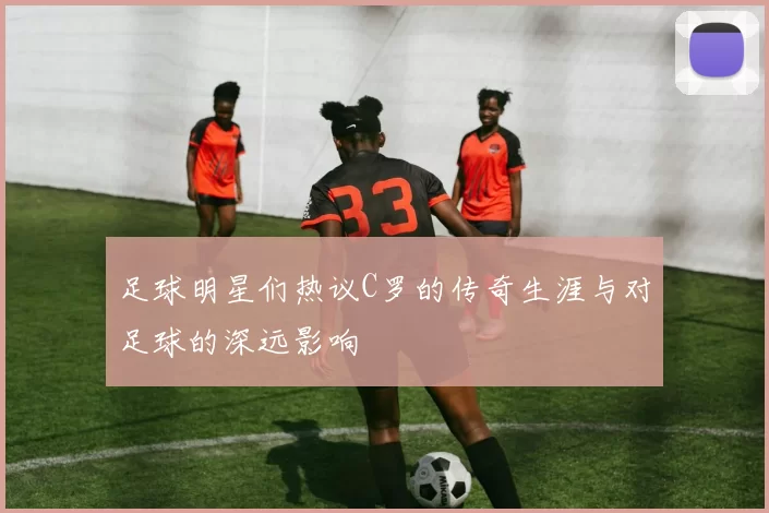 足球明星们热议C罗的传奇生涯与对足球的深远影响