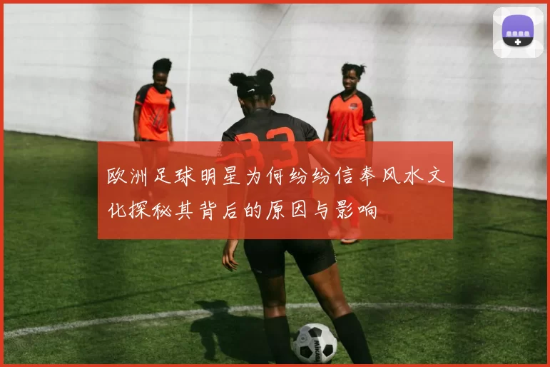 欧洲足球明星为何纷纷信奉风水文化探秘其背后的原因与影响