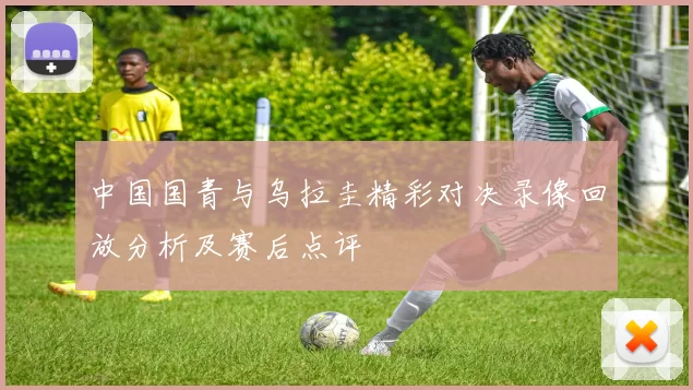 中国国青与乌拉圭精彩对决录像回放分析及赛后点评