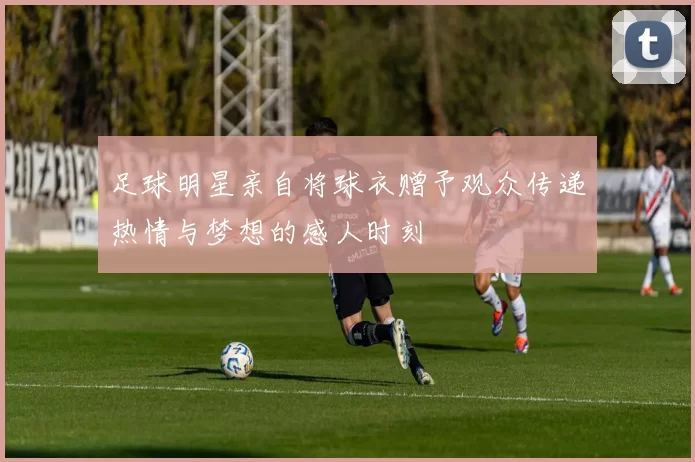 足球明星亲自将球衣赠予观众传递热情与梦想的感人时刻