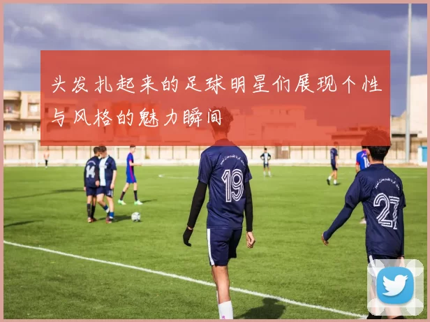 头发扎起来的足球明星们展现个性与风格的魅力瞬间