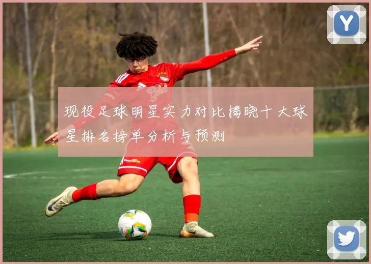 现役足球明星实力对比揭晓十大球星排名榜单分析与预测