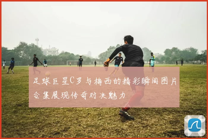 足球巨星C罗与梅西的精彩瞬间图片合集展现传奇对决魅力