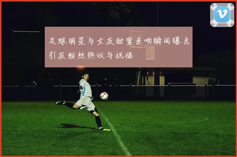 足球明星与女友甜蜜亲吻瞬间曝光引发粉丝热议与祝福