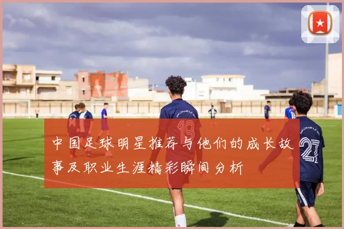 中国足球明星推荐与他们的成长故事及职业生涯精彩瞬间分析