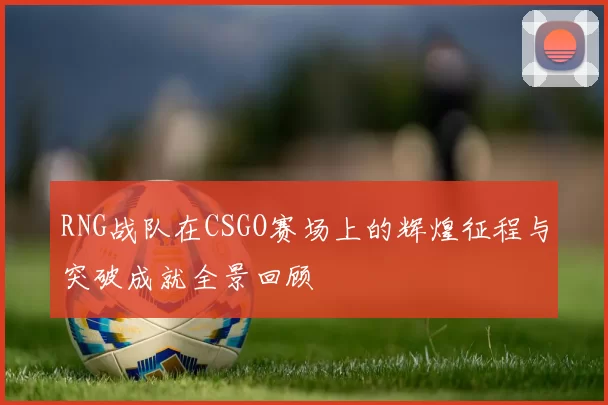 RNG战队在CSGO赛场上的辉煌征程与突破成就全景回顾