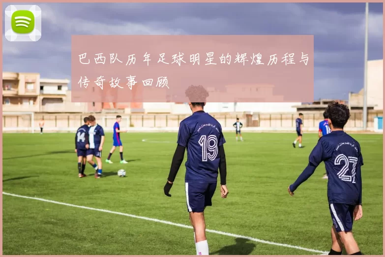 巴西队历年足球明星的辉煌历程与传奇故事回顾