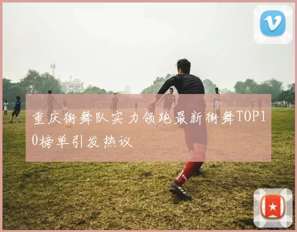 重庆街舞队实力领跑最新街舞TOP10榜单引发热议