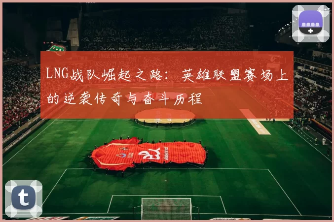 LNG战队崛起之路：英雄联盟赛场上的逆袭传奇与奋斗历程