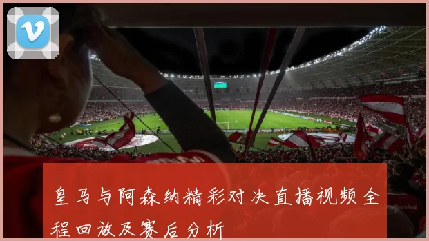 皇马与阿森纳精彩对决直播视频全程回放及赛后分析